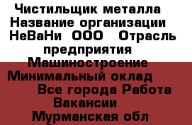 Чистильщик металла › Название организации ­ НеВаНи, ООО › Отрасль предприятия ­ Машиностроение › Минимальный оклад ­ 50 000 - Все города Работа » Вакансии   . Мурманская обл.,Оленегорск г.
